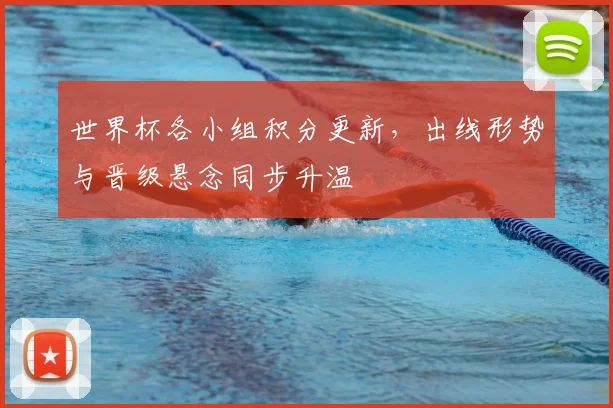 世界杯各小组积分更新，出线形势与晋级悬念同步升温