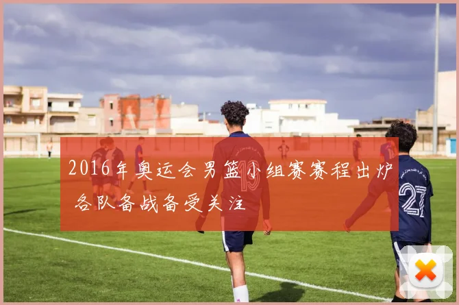 2016年奥运会男篮小组赛赛程出炉 各队备战备受关注