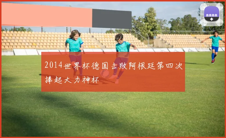 2014世界杯德国击败阿根廷第四次捧起大力神杯