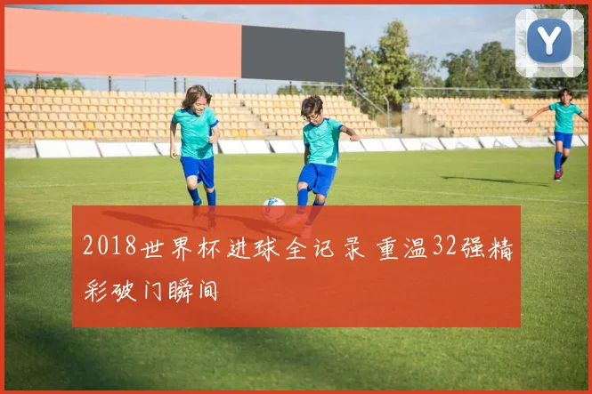 2018世界杯进球全记录 重温32强精彩破门瞬间