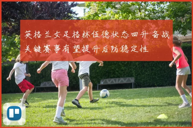 英格兰女足格林伍德状态回升 备战关键赛事有望提升后防稳定性