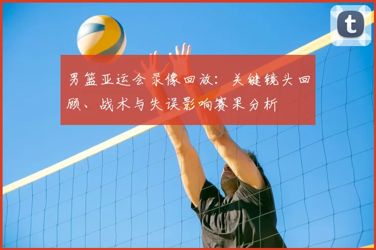 男篮亚运会录像回放：关键镜头回顾、战术与失误影响赛果分析