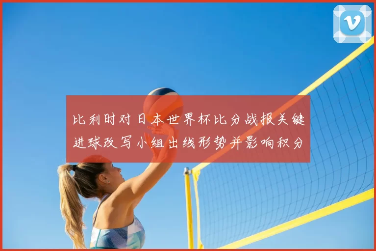 比利时对日本世界杯比分战报关键进球改写小组出线形势并影响积分排名
