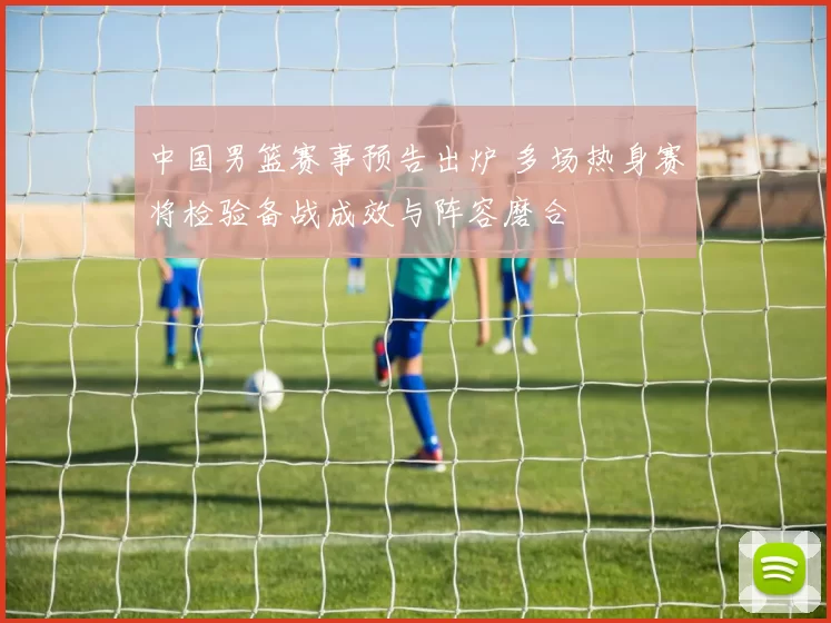 中国男篮赛事预告出炉 多场热身赛将检验备战成效与阵容磨合