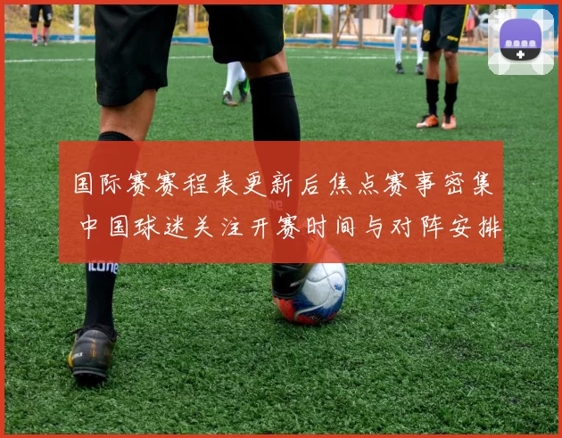 国际赛赛程表更新后焦点赛事密集 中国球迷关注开赛时间与对阵安排