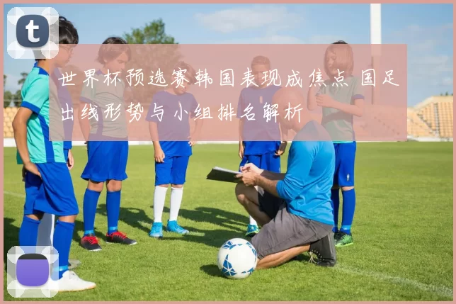 世界杯预选赛韩国表现成焦点 国足出线形势与小组排名解析