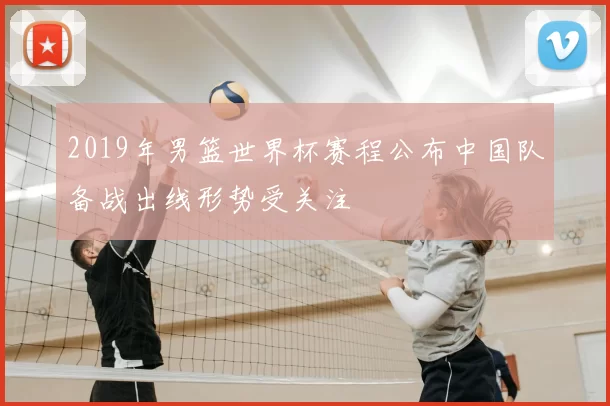 2019年男篮世界杯赛程公布中国队备战出线形势受关注