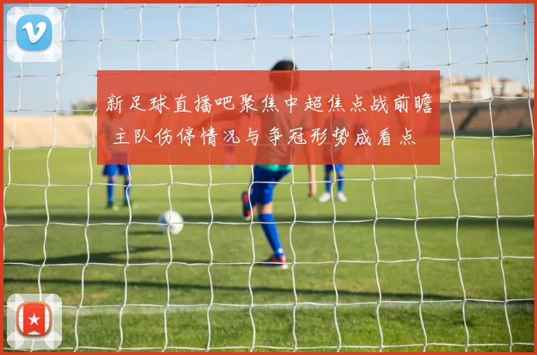 新足球直播吧聚焦中超焦点战前瞻 主队伤停情况与争冠形势成看点