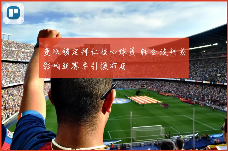 曼联锁定拜仁核心球员 转会谈判或影响新赛季引援布局