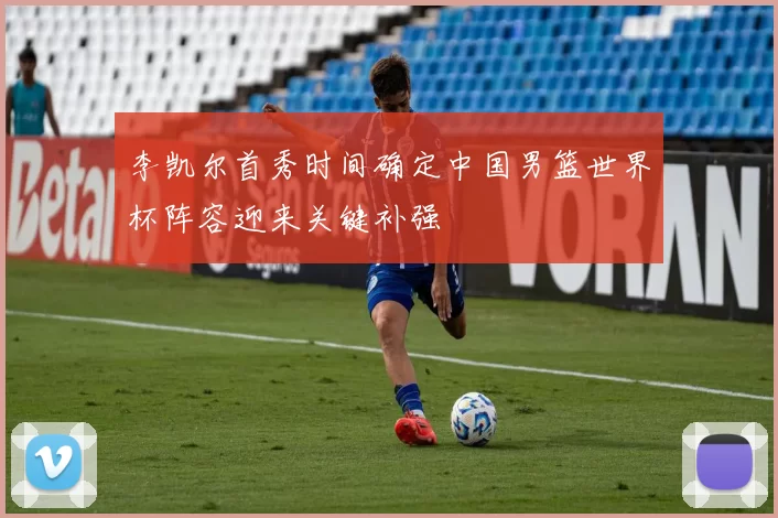 李凯尔首秀时间确定中国男篮世界杯阵容迎来关键补强