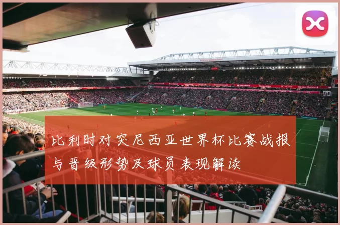 比利时对突尼西亚世界杯比赛战报与晋级形势及球员表现解读