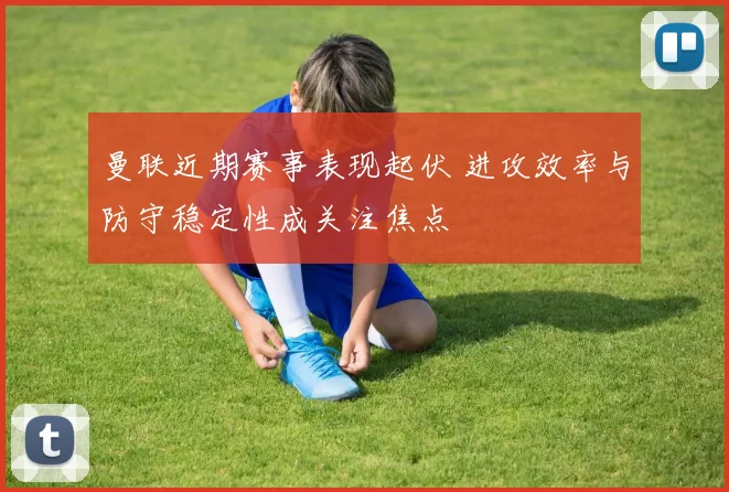 曼联近期赛事表现起伏 进攻效率与防守稳定性成关注焦点