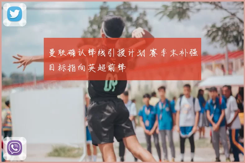 曼联确认锋线引援计划 赛季末补强目标指向英超前锋