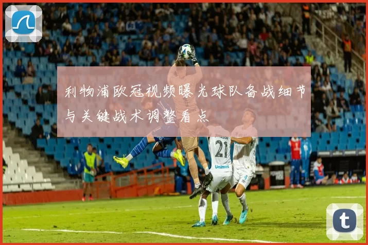 利物浦欧冠视频曝光球队备战细节与关键战术调整看点