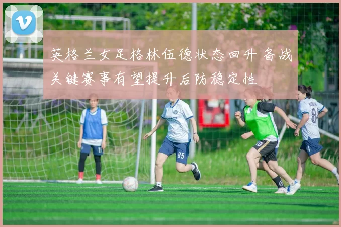 英格兰女足格林伍德状态回升 备战关键赛事有望提升后防稳定性