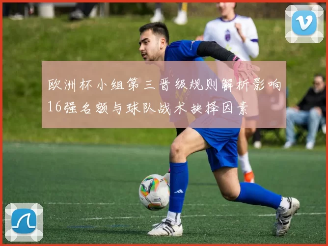 欧洲杯小组第三晋级规则解析影响16强名额与球队战术抉择因素