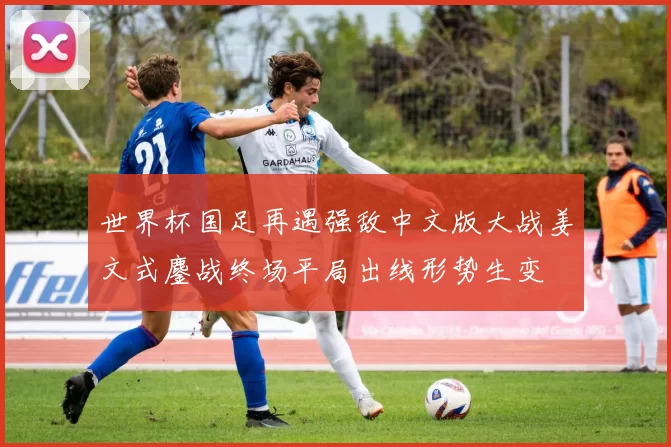 世界杯国足再遇强敌中文版大战姜文式鏖战终场平局出线形势生变