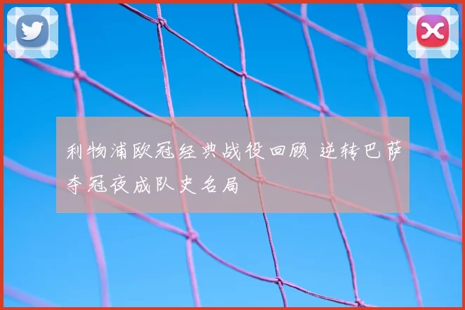 利物浦欧冠经典战役回顾 逆转巴萨夺冠夜成队史名局