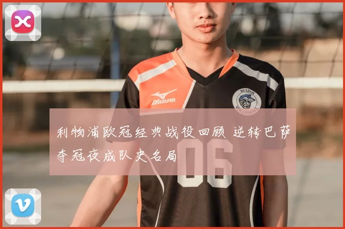 利物浦欧冠经典战役回顾 逆转巴萨夺冠夜成队史名局