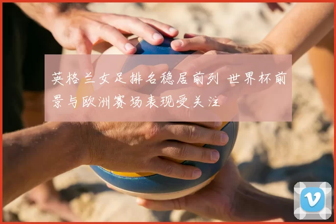 英格兰女足排名稳居前列 世界杯前景与欧洲赛场表现受关注