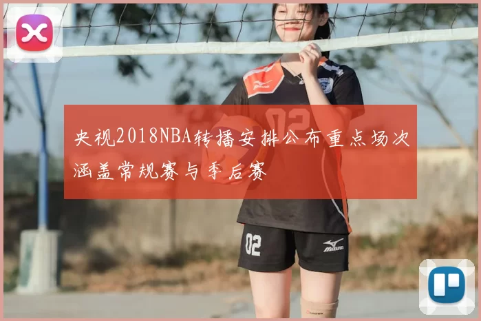 央视2018NBA转播安排公布重点场次涵盖常规赛与季后赛