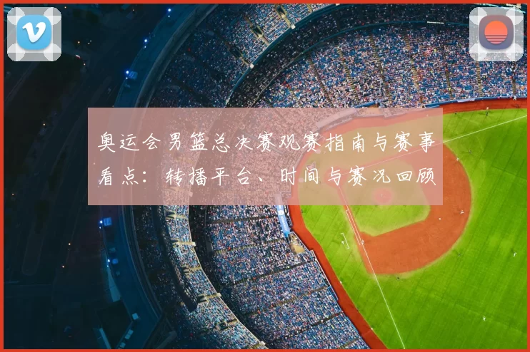奥运会男篮总决赛观赛指南与赛事看点：转播平台、时间与赛况回顾