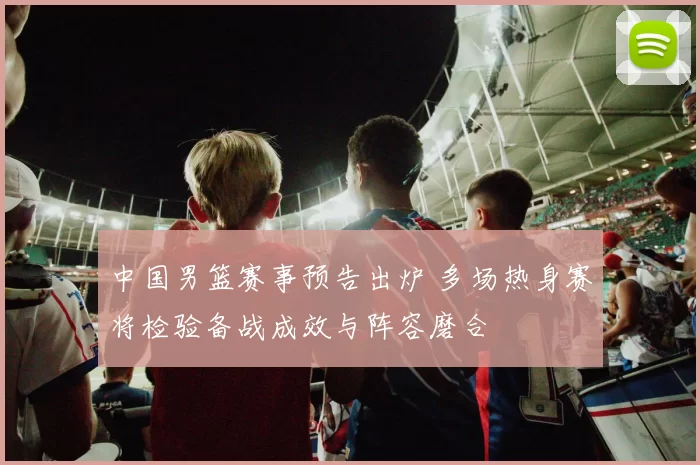 中国男篮赛事预告出炉 多场热身赛将检验备战成效与阵容磨合