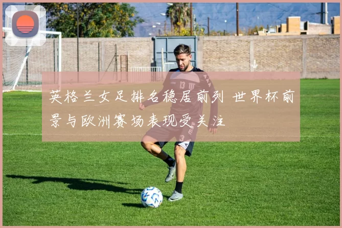 英格兰女足排名稳居前列 世界杯前景与欧洲赛场表现受关注