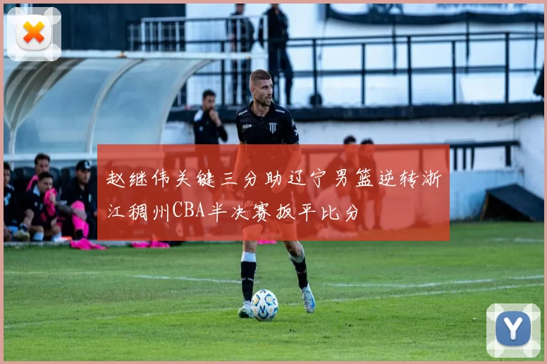 赵继伟关键三分助辽宁男篮逆转浙江稠州CBA半决赛扳平比分