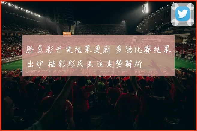 胜负彩开奖结果更新 多场比赛结果出炉 福彩彩民关注走势解析