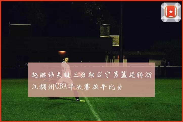 赵继伟关键三分助辽宁男篮逆转浙江稠州CBA半决赛扳平比分