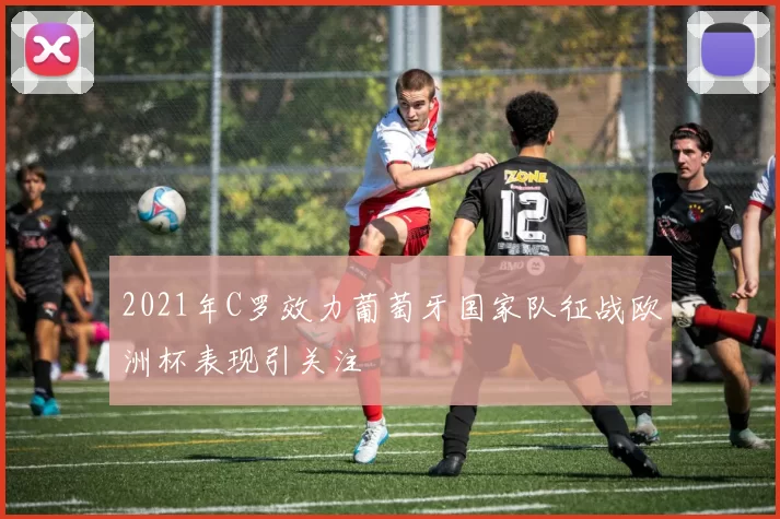 2021年C罗效力葡萄牙国家队征战欧洲杯表现引关注