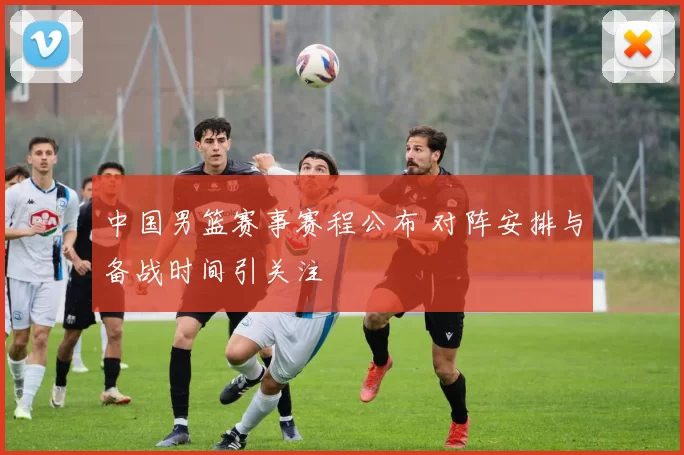 中国男篮赛事赛程公布 对阵安排与备战时间引关注