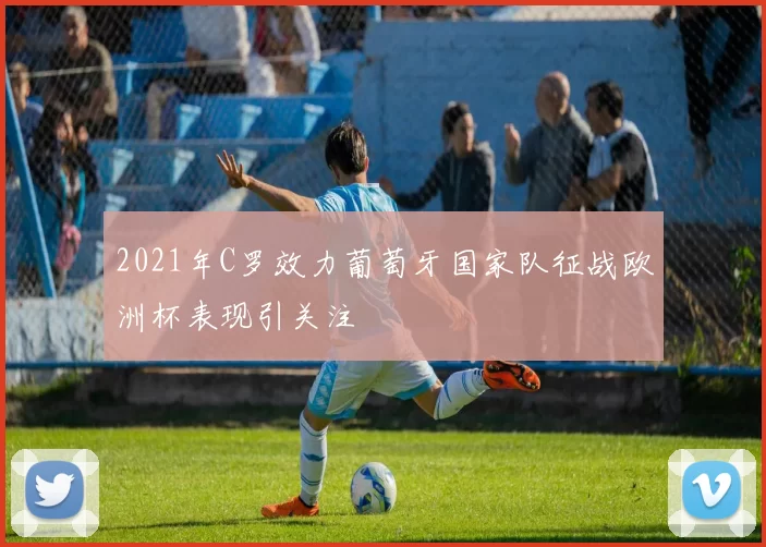 2021年C罗效力葡萄牙国家队征战欧洲杯表现引关注