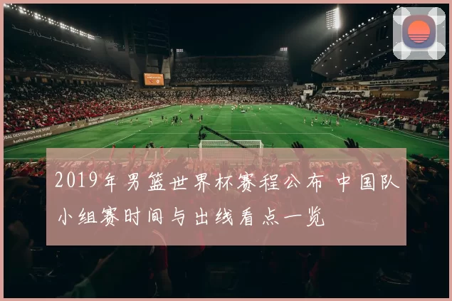2019年男篮世界杯赛程公布 中国队小组赛时间与出线看点一览