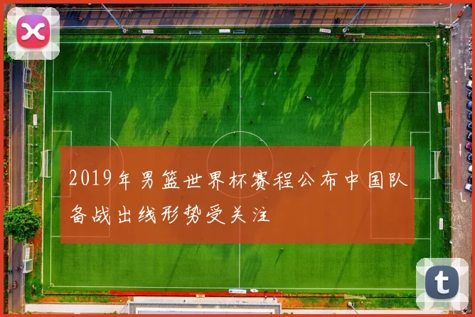 2019年男篮世界杯赛程公布中国队备战出线形势受关注