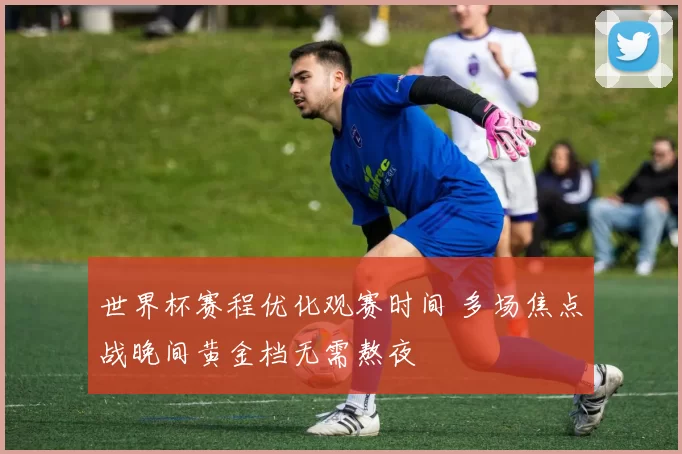 世界杯赛程优化观赛时间 多场焦点战晚间黄金档无需熬夜