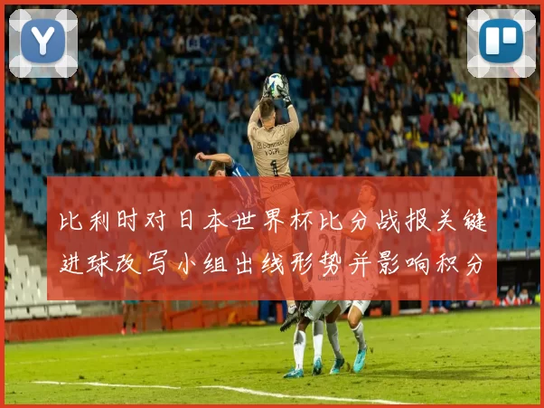 比利时对日本世界杯比分战报关键进球改写小组出线形势并影响积分排名