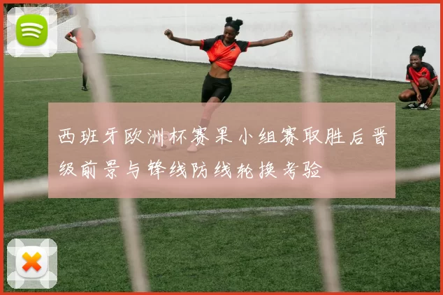 西班牙欧洲杯赛果小组赛取胜后晋级前景与锋线防线轮换考验