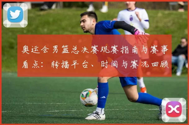 奥运会男篮总决赛观赛指南与赛事看点：转播平台、时间与赛况回顾