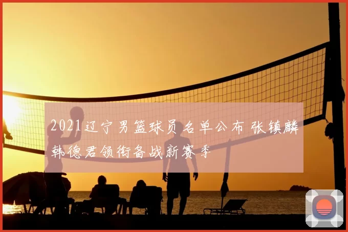 2021辽宁男篮球员名单公布 张镇麟韩德君领衔备战新赛季